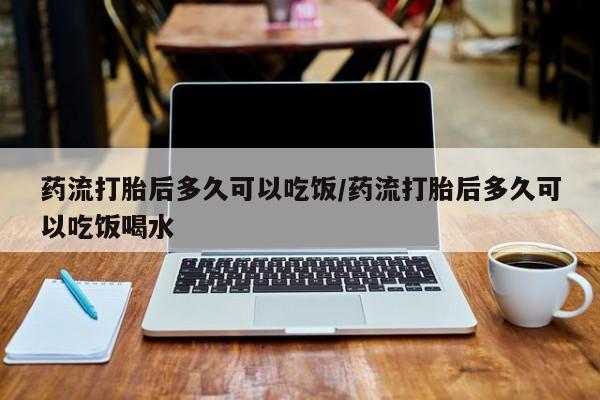 购买打胎药的联系方式，药流打胎后多久可以吃饭/药流打胎后多久可以吃饭喝水
