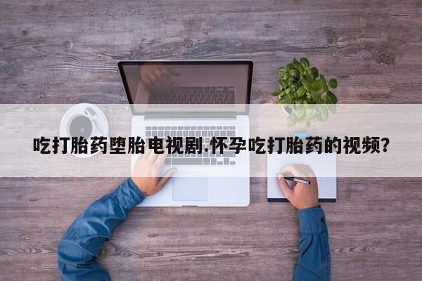 购买打胎药的联系方式，吃打胎药堕胎电视剧.怀孕吃打胎药的视频？