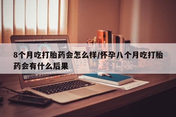 购买打胎药的联系方式，8个月吃打胎药会怎么样/怀孕八个月吃打胎药会有什么后果