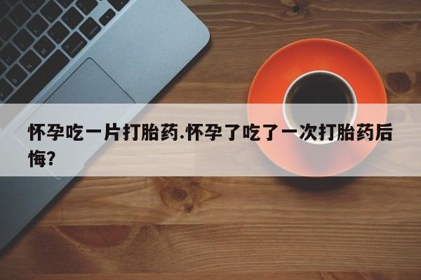 购买打胎药的联系方式，怀孕吃一片打胎药.怀孕了吃了一次打胎药后悔？