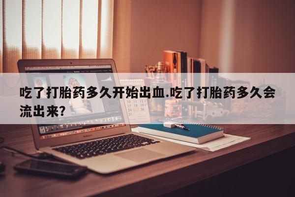 购买打胎药的联系方式，吃了打胎药多久开始出血.吃了打胎药多久会流出来？