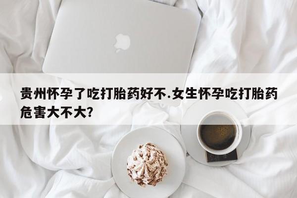 购买打胎药的联系方式，贵州怀孕了吃打胎药好不.女生怀孕吃打胎药危害大不大？