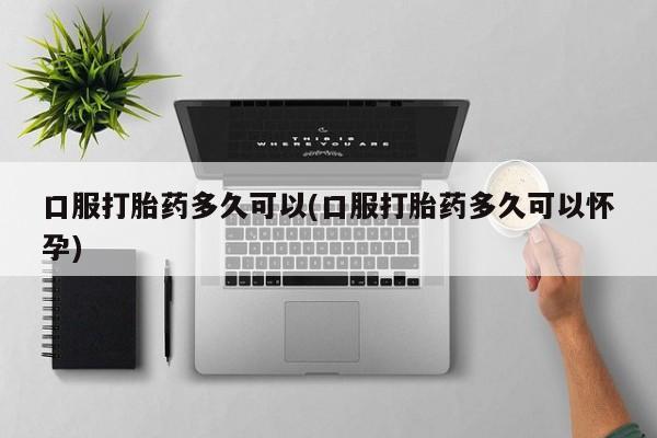 购买打胎药的联系方式，口服打胎药多久可以(口服打胎药多久可以怀孕)