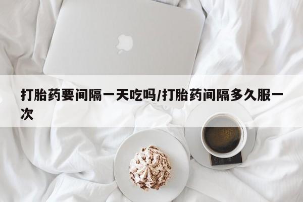 购买打胎药的联系方式，打胎药要间隔一天吃吗/打胎药间隔多久服一次