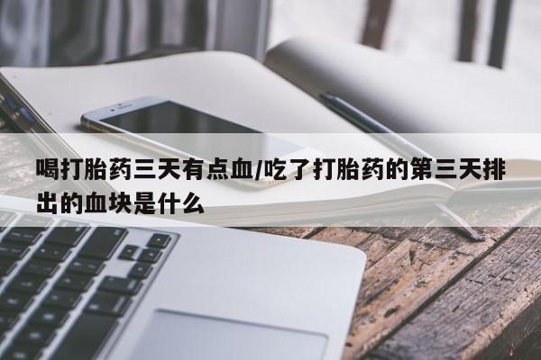 购买打胎药的联系方式，喝打胎药三天有点血/吃了打胎药的第三天排出的血块是什么