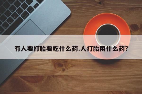 购买打胎药的联系方式，有人要打胎要吃什么药.人打胎用什么药？