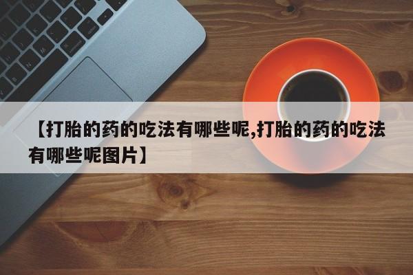 购买打胎药的联系方式，【打胎的药的吃法有哪些呢,打胎的药的吃法有哪些呢图片】