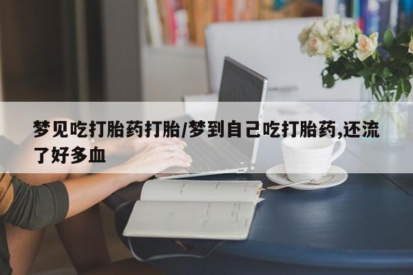 购买打胎药的联系方式，梦见吃打胎药打胎/梦到自己吃打胎药,还流了好多血