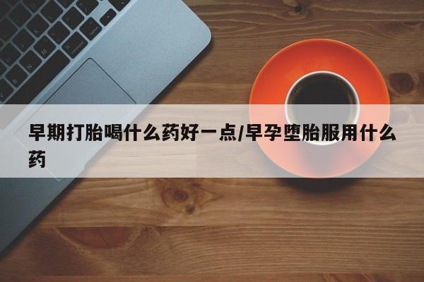 购买打胎药的联系方式，早期打胎喝什么药好一点/早孕堕胎服用什么药
