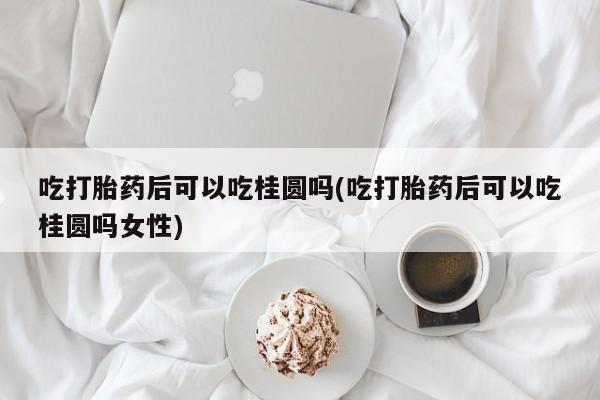 购买打胎药的联系方式，吃打胎药后可以吃桂圆吗(吃打胎药后可以吃桂圆吗女性)