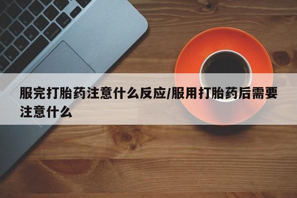 购买打胎药的联系方式，服完打胎药注意什么反应/服用打胎药后需要注意什么