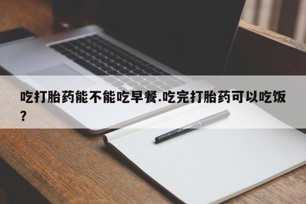 购买打胎药的联系方式，吃打胎药能不能吃早餐.吃完打胎药可以吃饭？