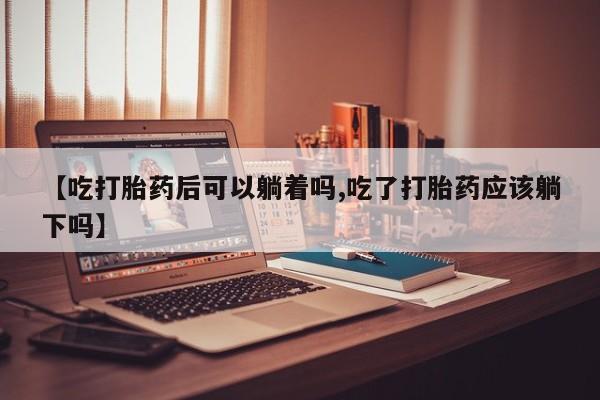 购买打胎药的联系方式，【吃打胎药后可以躺着吗,吃了打胎药应该躺下吗】
