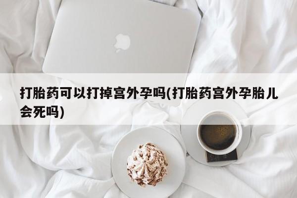 购买打胎药的联系方式，打胎药可以打掉宫外孕吗(打胎药宫外孕胎儿会死吗)