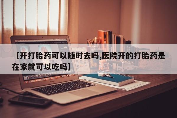 购买打胎药的联系方式，【开打胎药可以随时去吗,医院开的打胎药是在家就可以吃吗】