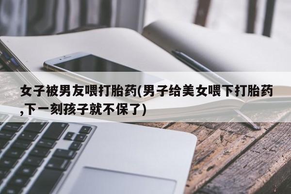 购买打胎药的联系方式，女子被男友喂打胎药(男子给美女喂下打胎药,下一刻孩子就不保了)