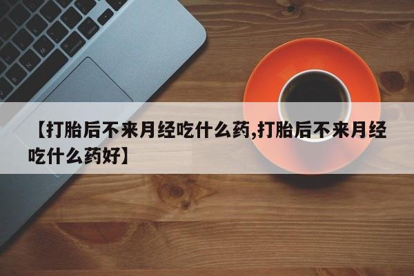 购买打胎药的联系方式，【打胎后不来月经吃什么药,打胎后不来月经吃什么药好】