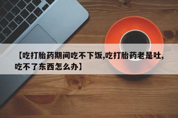 购买打胎药的联系方式，【吃打胎药期间吃不下饭,吃打胎药老是吐,吃不了东西怎么办】
