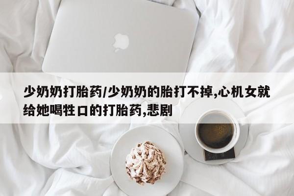 购买打胎药的联系方式，少奶奶打胎药/少奶奶的胎打不掉,心机女就给她喝牲口的打胎药,悲剧