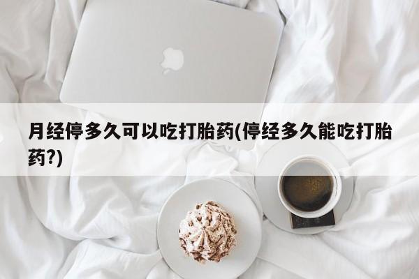 购买打胎药的联系方式，月经停多久可以吃打胎药(停经多久能吃打胎药?)