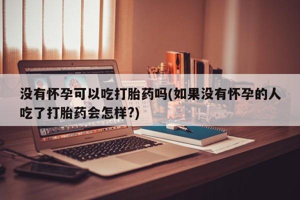 购买打胎药的联系方式，没有怀孕可以吃打胎药吗(如果没有怀孕的人吃了打胎药会怎样?)