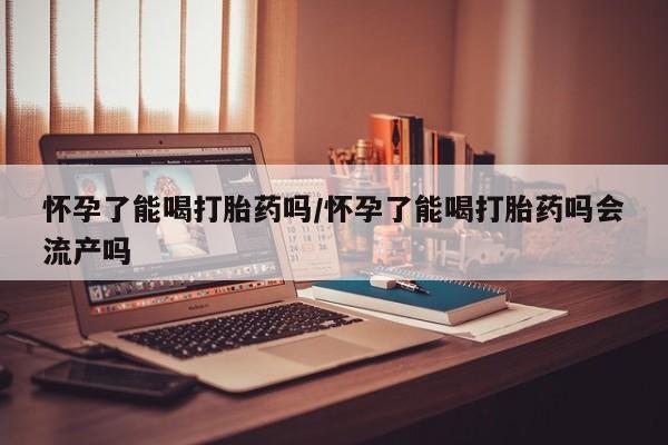 购买打胎药的联系方式，怀孕了能喝打胎药吗/怀孕了能喝打胎药吗会流产吗