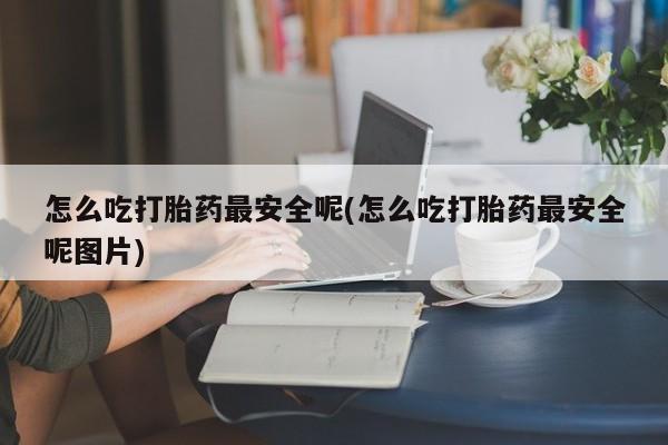 购买打胎药的联系方式，怎么吃打胎药最安全呢(怎么吃打胎药最安全呢图片)