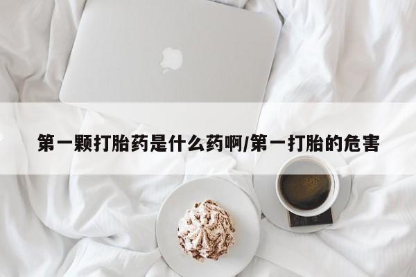 购买打胎药的联系方式，第一颗打胎药是什么药啊/第一打胎的危害