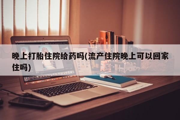 购买打胎药的联系方式，晚上打胎住院给药吗(流产住院晚上可以回家住吗)
