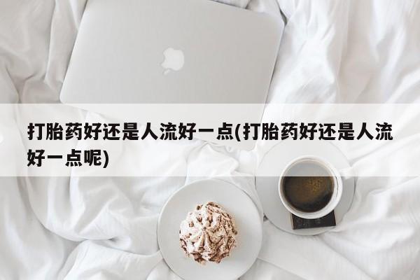购买打胎药的联系方式，打胎药好还是人流好一点(打胎药好还是人流好一点呢)