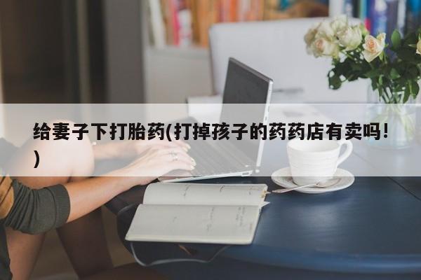 购买打胎药的联系方式，给妻子下打胎药(打掉孩子的药药店有卖吗!)
