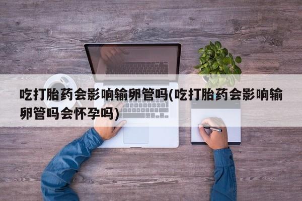 购买打胎药的联系方式，吃打胎药会影响输卵管吗(吃打胎药会影响输卵管吗会怀孕吗)
