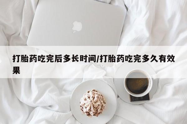 购买打胎药的联系方式，打胎药吃完后多长时间/打胎药吃完多久有效果