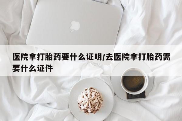 购买打胎药的联系方式，医院拿打胎药要什么证明/去医院拿打胎药需要什么证件