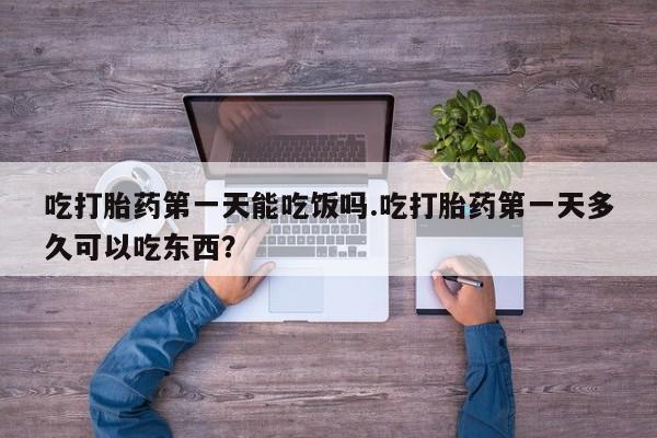 购买打胎药的联系方式，吃打胎药第一天能吃饭吗.吃打胎药第一天多久可以吃东西？
