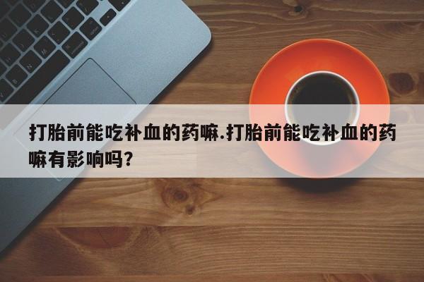 购买打胎药的联系方式，打胎前能吃补血的药嘛.打胎前能吃补血的药嘛有影响吗？