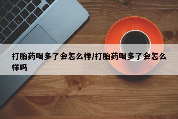 购买打胎药的联系方式，打胎药喝多了会怎么样/打胎药喝多了会怎么样吗