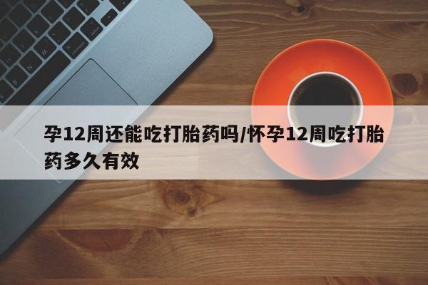 购买打胎药的联系方式，孕12周还能吃打胎药吗/怀孕12周吃打胎药多久有效
