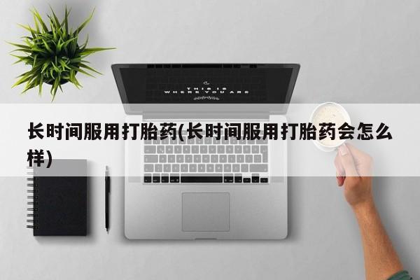 购买打胎药的联系方式，长时间服用打胎药(长时间服用打胎药会怎么样)