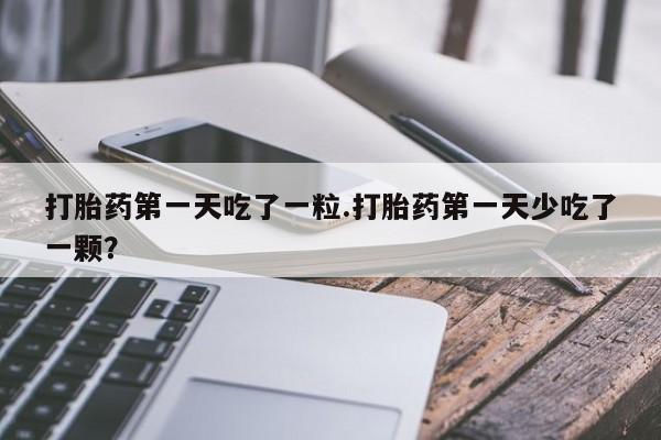 购买打胎药的联系方式，打胎药第一天吃了一粒.打胎药第一天少吃了一颗？