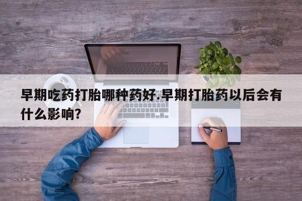 购买打胎药的联系方式，早期吃药打胎哪种药好.早期打胎药以后会有什么影响？