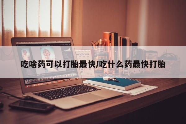 购买打胎药的联系方式，吃啥药可以打胎最快/吃什么药最快打胎