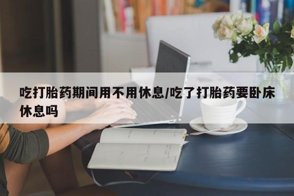 购买打胎药的联系方式，吃打胎药期间用不用休息/吃了打胎药要卧床休息吗