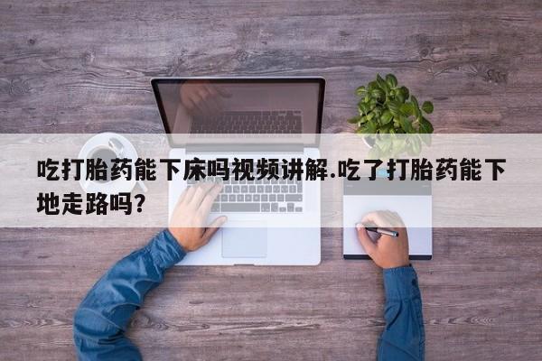 购买打胎药的联系方式，吃打胎药能下床吗视频讲解.吃了打胎药能下地走路吗？