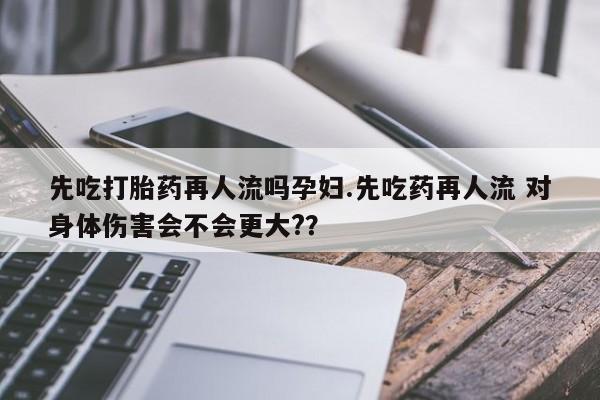 购买打胎药的联系方式，先吃打胎药再人流吗孕妇.先吃药再人流 对身体伤害会不会更大?？
