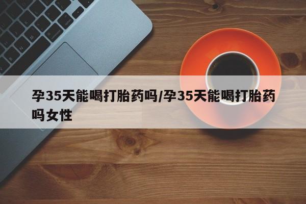 购买打胎药的联系方式，孕35天能喝打胎药吗/孕35天能喝打胎药吗女性