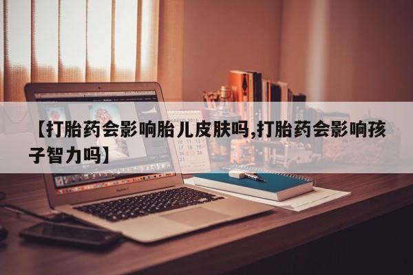 购买打胎药的联系方式，【打胎药会影响胎儿皮肤吗,打胎药会影响孩子智力吗】