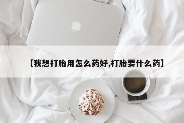 购买打胎药的联系方式，【我想打胎用怎么药好,打胎要什么药】