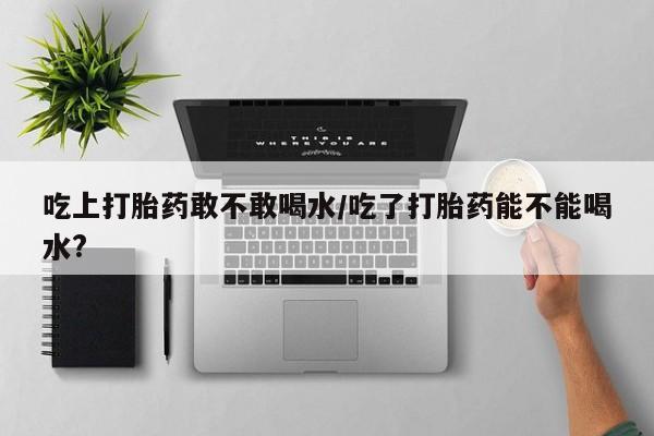 购买打胎药的联系方式，吃上打胎药敢不敢喝水/吃了打胎药能不能喝水?