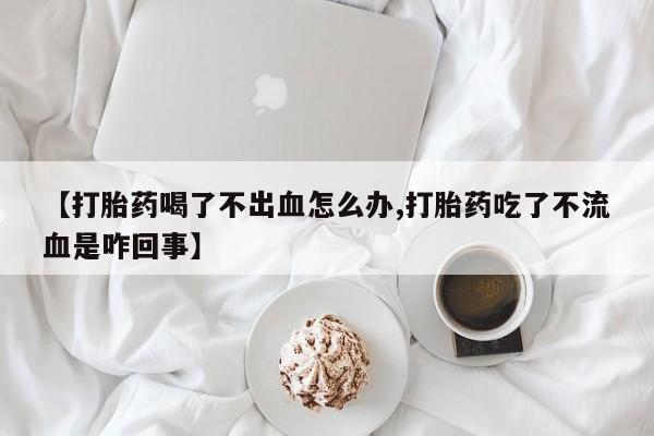 购买打胎药的联系方式，【打胎药喝了不出血怎么办,打胎药吃了不流血是咋回事】